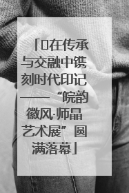 ﻿在传承与交融中镌刻时代印记——“皖韵徽风·师晶艺术展”圆满落幕