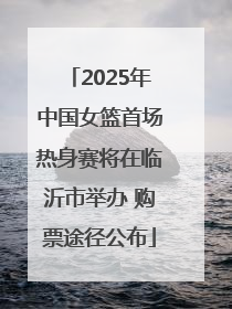 2025年中国女篮首场热身赛将在临沂市举办 购票途径公布