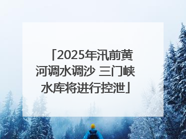 2025年汛前黄河调水调沙 三门峡水库将进行控泄