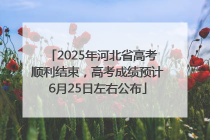 2025年河北省高考顺利结束，高考成绩预计6月25日左右公布