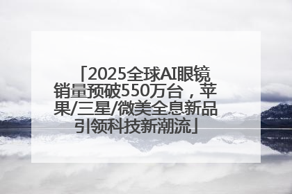 2025全球AI眼镜销量预破550万台，苹果/三星/微美全息新品引领科技新潮流