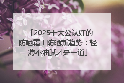 2025十大公认好的防晒霜！防晒新趋势：轻薄不油腻才是王道