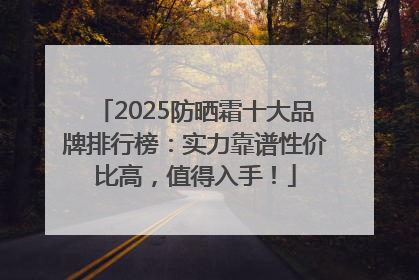 2025防晒霜十大品牌排行榜：实力靠谱性价比高，值得入手！