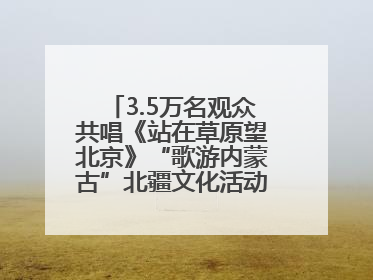 3.5万名观众共唱《站在草原望北京》“歌游内蒙古”北疆文化活动季启动