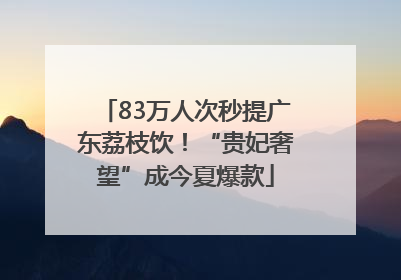 83万人次秒提广东荔枝饮！“贵妃奢望”成今夏爆款
